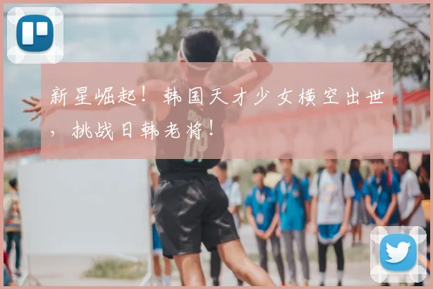新星崛起！韩国天才少女横空出世，挑战日韩老将！