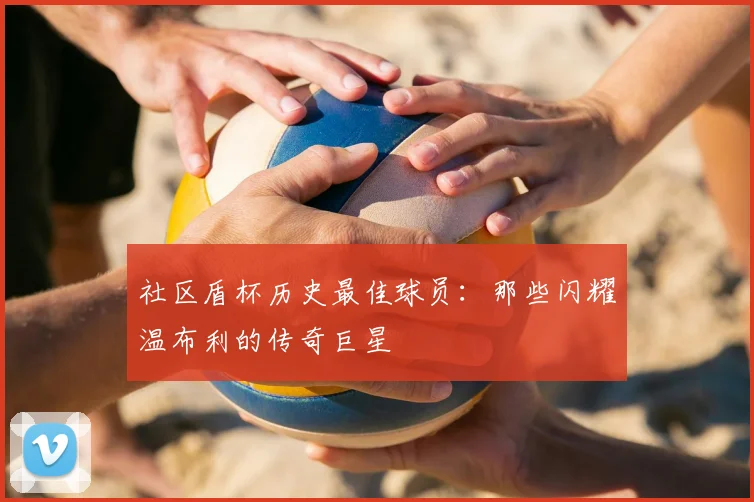 社区盾杯历史最佳球员：那些闪耀温布利的传奇巨星