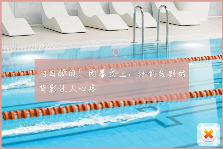 泪目瞬间!闭幕式上,他们告别的背影让人心疼