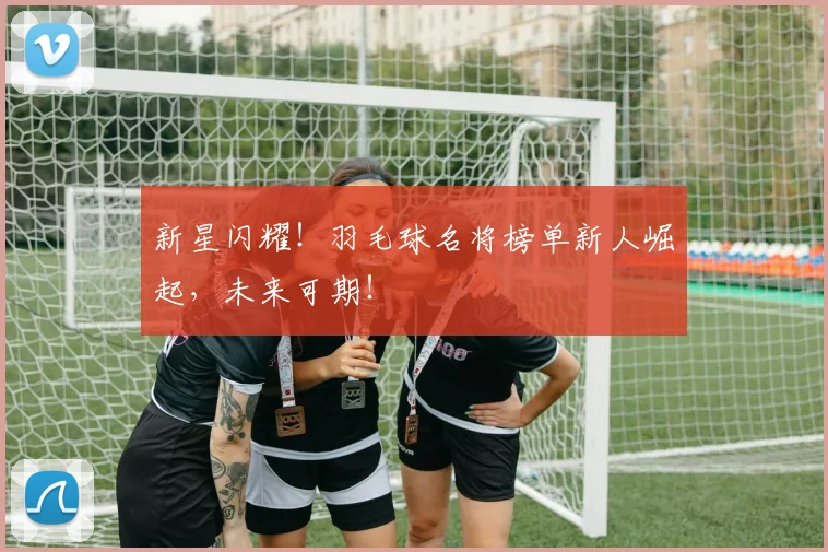 新星闪耀!羽毛球名将榜单新人崛起,未来可期!