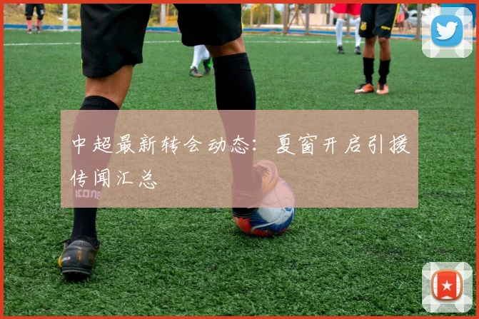 中超最新转会动态:夏窗开启引援传闻汇总
