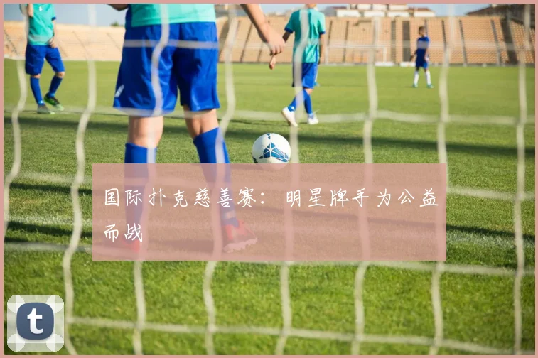 国际扑克慈善赛:明星牌手为公益而战