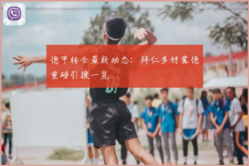 德甲转会最新动态:拜仁多特蒙德重磅引援一览