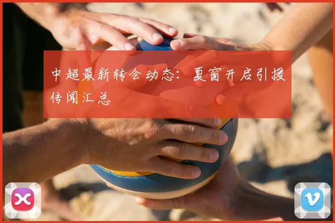 中超最新转会动态:夏窗开启引援传闻汇总