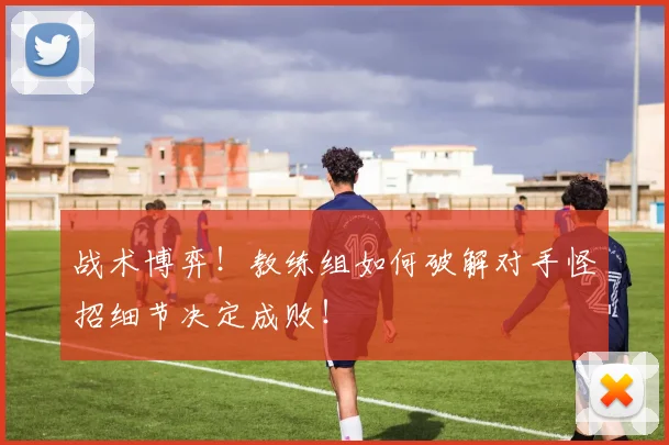 战术博弈!教练组如何破解对手怪招细节决定成败!