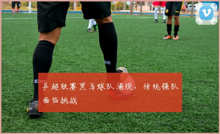乒超联赛黑马球队涌现,传统强队面临挑战