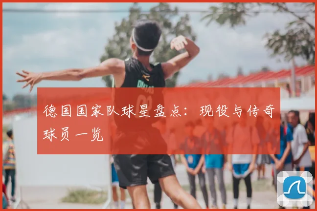 德国国家队球星盘点：现役与传奇球员一览