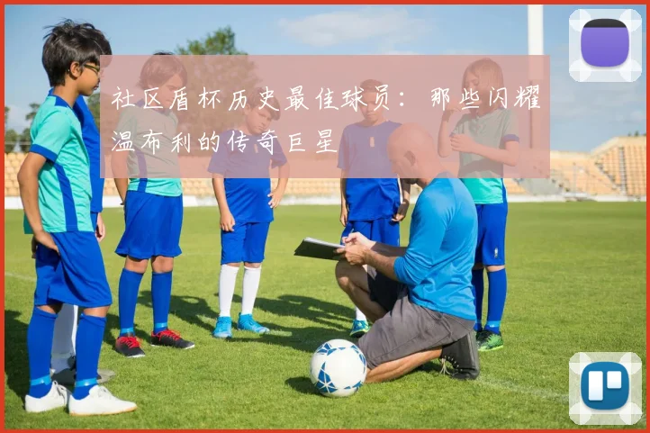 社区盾杯历史最佳球员：那些闪耀温布利的传奇巨星