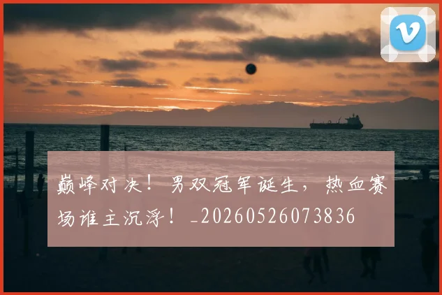 巅峰对决!男双冠军诞生,热血赛场谁主沉浮!_20260526073836