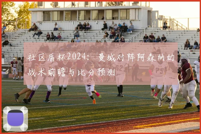 社区盾杯2024：曼城对阵阿森纳的战术前瞻与比分预测