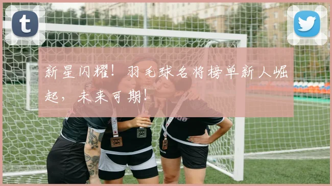 新星闪耀!羽毛球名将榜单新人崛起,未来可期!