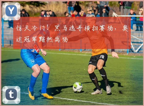 惊天冷门!黑马选手横扫赛场,奥运冠军黯然离场
