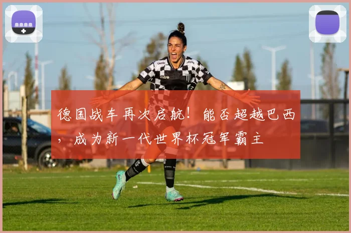 德国战车再次启航！能否超越巴西，成为新一代世界杯冠军霸主