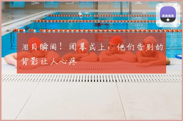 泪目瞬间!闭幕式上,他们告别的背影让人心疼
